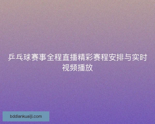 乒乓球赛事全程直播精彩赛程安排与实时视频播放 乒乓球赛事全程直播精彩赛程安排与实时视频播放