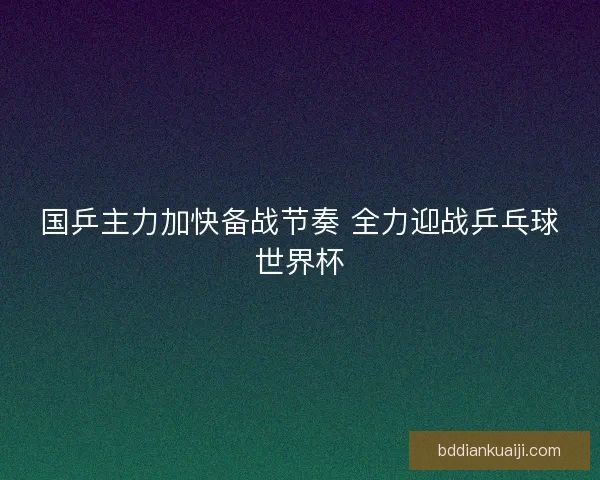 国乒主力加快备战节奏 全力迎战乒乓球世界杯 国乒主力加快备战节奏 全力迎战乒乓球世界杯
