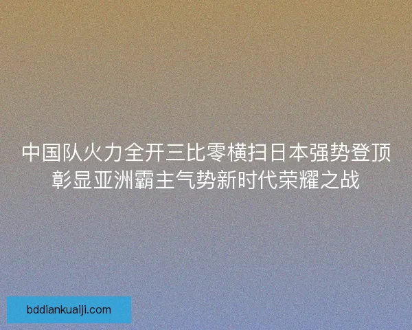 中国队火力全开三比零横扫日本强势登顶彰显亚洲霸主气势新时代荣耀之战