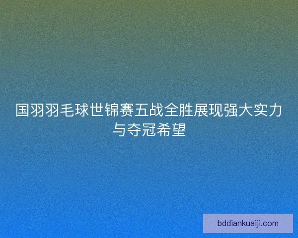 国羽羽毛球世锦赛五战全胜展现强大实力与夺冠希望