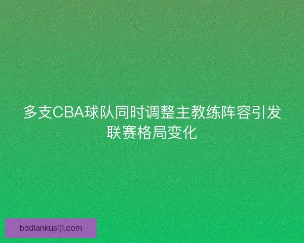 多支CBA球队同时调整主教练阵容引发联赛格局变化 多支CBA球队同时调整主教练阵容引发联赛格局变化