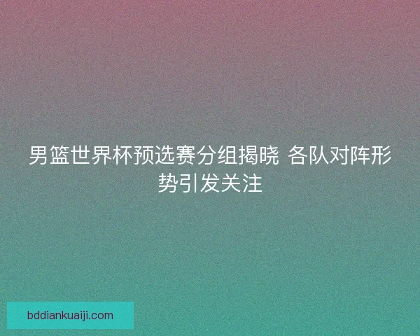 男篮世界杯预选赛分组揭晓 各队对阵形势引发关注 男篮世界杯预选赛分组揭晓 各队对阵形势引发关注