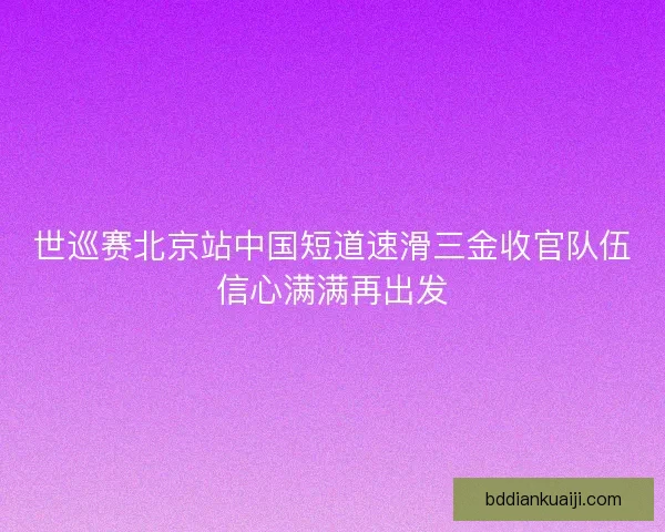 世巡赛北京站中国短道速滑三金收官队伍信心满满再出发 世巡赛北京站中国短道速滑三金收官队伍信心满满再出发