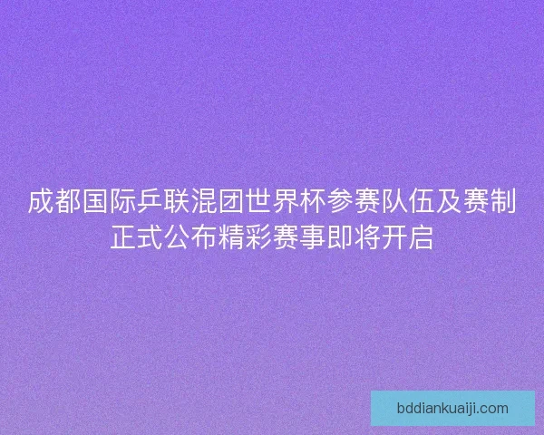 成都国际乒联混团世界杯参赛队伍及赛制正式公布精彩赛事即将开启