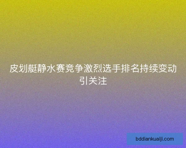 皮划艇静水赛竞争激烈选手排名持续变动引关注
