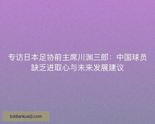 专访日本足协前主席川渊三郎:中国球员缺乏进取心与未来发展建议 专访日本足协前主席川渊三郎:中国球员缺乏进取心与未来发展建议