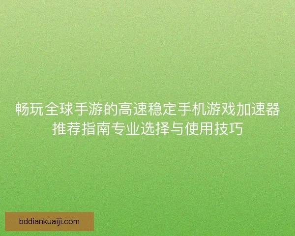 畅玩全球手游的高速稳定手机游戏加速器推荐指南专业选择与使用技巧 畅玩全球手游的高速稳定手机游戏加速器推荐指南专业选择与使用技巧