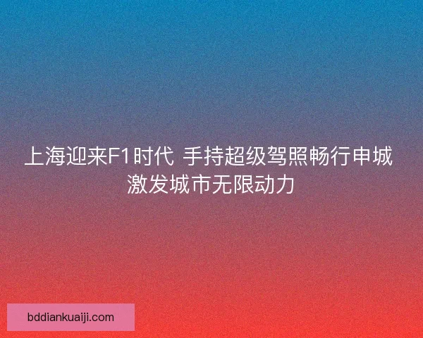 上海迎来F1时代 手持超级驾照畅行申城 激发城市无限动力 上海迎来F1时代 手持超级驾照畅行申城 激发城市无限动力