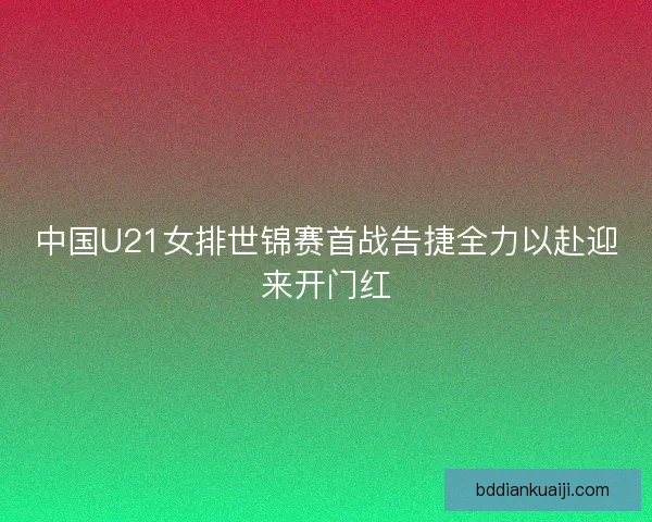 中国U21女排世锦赛首战告捷全力以赴迎来开门红 中国U21女排世锦赛首战告捷全力以赴迎来开门红
