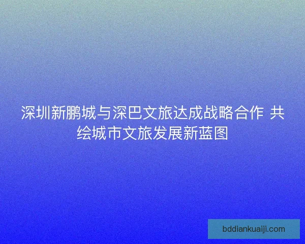 深圳新鹏城与深巴文旅达成战略合作 共绘城市文旅发展新蓝图