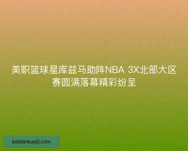 美职篮球星库兹马助阵NBA 3X北部大区赛圆满落幕精彩纷呈 美职篮球星库兹马助阵NBA 3X北部大区赛圆满落幕精彩纷呈