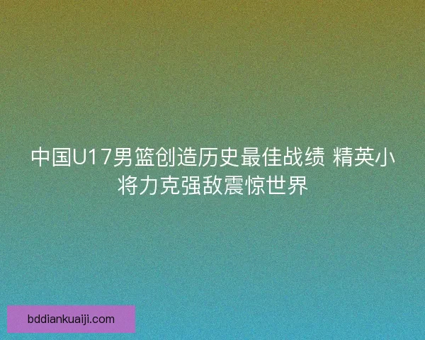 中国U17男篮创造历史最佳战绩 精英小将力克强敌震惊世界 中国U17男篮创造历史最佳战绩 精英小将力克强敌震惊世界