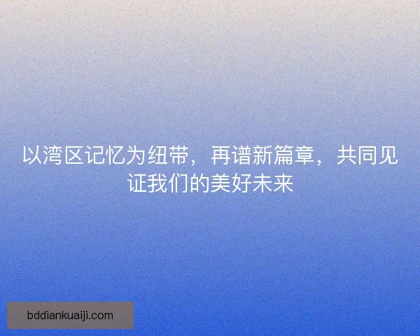 以湾区记忆为纽带,再谱新篇章,共同见证我们的美好未来 以湾区记忆为纽带,再谱新篇章,共同见证我们的美好未来