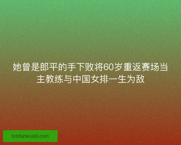 她曾是郎平的手下败将60岁重返赛场当主教练与中国女排一生为敌 她曾是郎平的手下败将60岁重返赛场当主教练与中国女排一生为敌